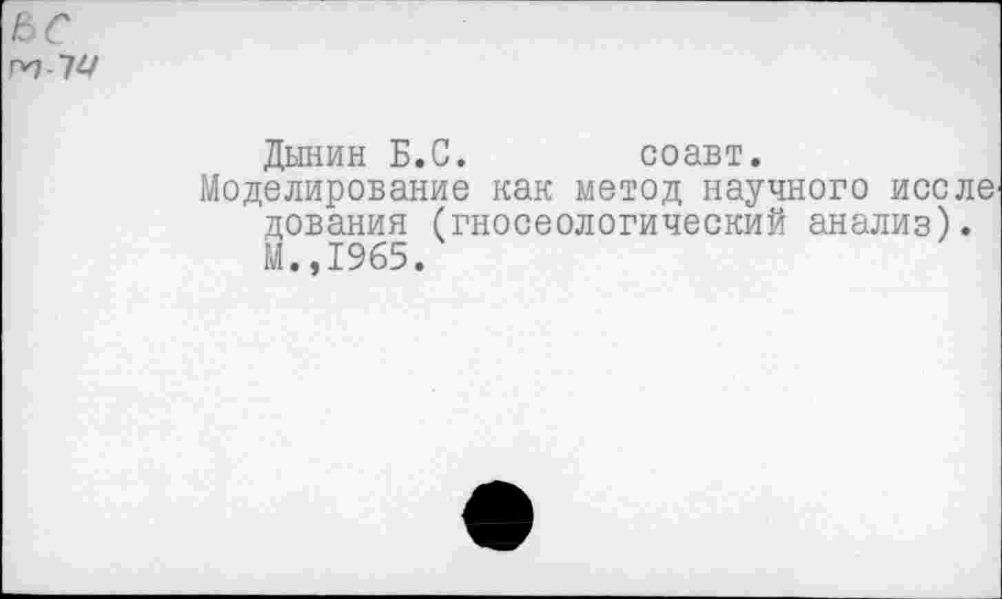 ﻿Г*1 т
Дынин Б.С.	соавт.
Моделирование как метод научного иссле дования (гносеологический анализ). М.,1965.